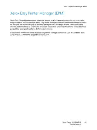 Xerox Easy Printer Manager (EPM)
Xerox Phaser 3320DN/DNI
Guía del usuario
45
Xerox Easy Printer Manager (EPM)
Xerox Easy Printer Manager es una aplicación basada en Windows que combina las opciones de las
máquinas Xerox en una ubicación. Xerox Easy Printer Manager combina convenientemente el acceso a
las opciones del dispositivo y de los entornos de impresión, e inicia aplicaciones como Servicios de
Internet de CentreWare en una misma ubicación. Todas estas funciones ofrecen una puerta de enlace
para utilizar los dispositivos Xerox de forma conveniente.
Si desea más información sobre el uso de Easy Printer Manager, consulte la Guía de utilidades de la
Xerox Phaser 3320DN/DNI disponible en Xerox.com.
 