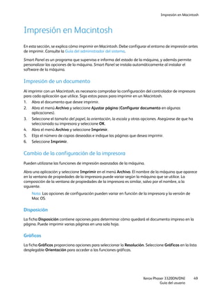 Impresión en Macintosh
Xerox Phaser 3320DN/DNI
Guía del usuario
49
Impresión en Macintosh
En esta sección, se explica cómo imprimir en Macintosh. Debe configurar el entorno de impresión antes
de imprimir. Consulte la Guía del administrador del sistema.
Smart Panel es un programa que supervisa e informa del estado de la máquina, y además permite
personalizar las opciones de la máquina. Smart Panel se instala automáticamente al instalar el
software de la máquina.
Impresión de un documento
Al imprimir con un Macintosh, es necesario comprobar la configuración del controlador de impresora
para cada aplicación que utilice. Siga estos pasos para imprimir en un Macintosh.
1. Abra el documento que desee imprimir.
2. Abra el menú Archivo y seleccione Ajustar página (Configurar documento en algunas
aplicaciones).
3. Seleccione el tamaño del papel, la orientación, la escala y otras opciones. Asegúrese de que ha
seleccionado su impresora y seleccione OK.
4. Abra el menú Archivo y seleccione Imprimir.
5. Elija el número de copias deseadas e indique las páginas que desea imprimir.
6. Seleccione Imprimir.
Cambio de la configuración de la impresora
Pueden utilizarse las funciones de impresión avanzadas de la máquina.
Abra una aplicación y seleccione Imprimir en el menú Archivo. El nombre de la máquina que aparece
en la ventana de propiedades de la impresora puede variar según la máquina que se utilice. La
composición de la ventana de propiedades de la impresora es similar, salvo por el nombre, a la
siguiente.
Nota: Las opciones de configuración pueden variar en función de la impresora y la versión de
Mac OS.
Disposición
La ficha Disposición contiene opciones para determinar cómo quedará el documento impreso en la
página. Puede imprimir varias páginas en una sola hoja.
Gráficos
La ficha Gráficos proporciona opciones para seleccionar la Resolución. Seleccione Gráficos en la lista
desplegable Orientación para acceder a las funciones gráficas.
 