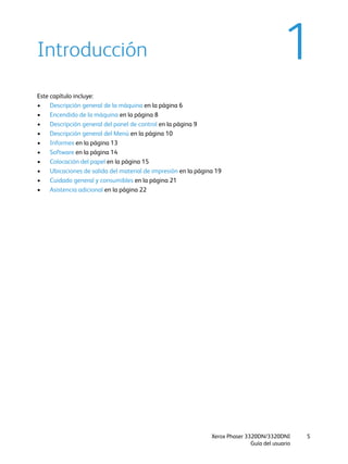 Xerox Phaser 3320DN/3320DNI
Guía del usuario
5
1Introducción
Este capítulo incluye:
• Descripción general de la máquina en la página 6
• Encendido de la máquina en la página 8
• Descripción general del panel de control en la página 9
• Descripción general del Menú en la página 10
• Informes en la página 13
• Software en la página 14
• Colocación del papel en la página 15
• Ubicaciones de salida del material de impresión en la página 19
• Cuidado general y consumibles en la página 21
• Asistencia adicional en la página 22
 