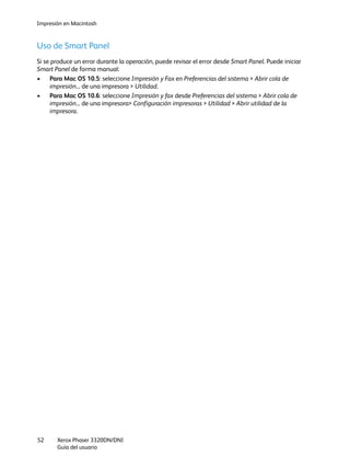 Impresión en Macintosh
Xerox Phaser 3320DN/DNI
Guía del usuario
52
Uso de Smart Panel
Si se produce un error durante la operación, puede revisar el error desde Smart Panel. Puede iniciar
Smart Panel de forma manual:
• Para Mac OS 10.5: seleccione Impresión y Fax en Preferencias del sistema > Abrir cola de
impresión... de una impresora > Utilidad.
• Para Mac OS 10.6: seleccione Impresión y fax desde Preferencias del sistema > Abrir cola de
impresión... de una impresora> Configuración impresoras > Utilidad > Abrir utilidad de la
impresora.
 