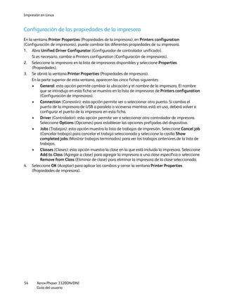 Impresión en Linux
Xerox Phaser 3320DN/DNI
Guía del usuario
54
Configuración de las propiedades de la impresora
En la ventana Printer Properties (Propiedades de la impresora), en Printers configuration
(Configuración de impresoras), puede cambiar las diferentes propiedades de su impresora.
1. Abra Unified Driver Configurator (Configurador de controlador unificado).
Si es necesario, cambie a Printers configuration (Configuración de impresoras).
2. Seleccione la impresora en la lista de impresoras disponibles y seleccione Properties
(Propiedades).
3. Se abrirá la ventana Printer Properties (Propiedades de impresora).
En la parte superior de esta ventana, aparecen las cinco fichas siguientes:
• General: esta opción permite cambiar la ubicación y el nombre de la impresora. El nombre
que se introdujo en esta ficha se muestra en la lista de impresoras de Printers configuration
(Configuración de impresoras).
• Connection (Conexión): esta opción permite ver o seleccionar otro puerto. Si cambia el
puerto de la impresora de USB a paralelo o viceversa mientras está en uso, deberá volver a
configurar el puerto de la impresora en esta ficha.
• Driver (Controlador): esta opción permite ver o seleccionar otro controlador de impresora.
Seleccione Options (Opciones) para establecer las opciones prefijadas del dispositivo.
• Jobs (Trabajos): esta opción muestra la lista de trabajos de impresión. Seleccione Cancel job
(Cancelar trabajo) para cancelar el trabajo seleccionado y seleccione la casilla Show
completed jobs (Mostrar trabajos terminados) para ver los trabajos anteriores de la lista de
trabajos.
• Classes (Clases): esta opción muestra la clase en la que está incluida la impresora. Seleccione
Add to Class (Agregar a clase) para agregar la impresora a una clase específica o seleccione
Remove from Class (Eliminar de clase) para eliminar la impresora de la clase seleccionada.
4. Seleccione OK (Aceptar) para aplicar los cambios y cerrar la ventana Printer Properties
(Propiedades de impresora).
 