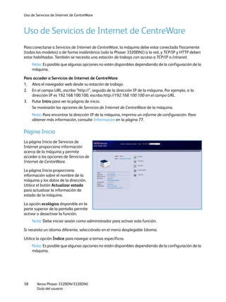 Uso de Servicios de Internet de CentreWare
Xerox Phaser 3320DN/3320DNI
Guía del usuario
58
Uso de Servicios de Internet de CentreWare
Para conectarse a Servicios de Internet de CentreWare, la máquina debe estar conectada físicamente
(todos los modelos) o de forma inalámbrica (solo la Phaser 3320DNI) a la red, y TCP/IP y HTTP deben
estar habilitados. También se necesita una estación de trabajo con acceso a TCP/IP o Intranet.
Nota: Es posible que algunas opciones no estén disponibles dependiendo de la configuración de la
máquina.
Para acceder a Servicios de Internet de CentreWare:
1. Abra el navegador web desde su estación de trabajo.
2. En el campo URL, escriba "http://", seguido de la dirección IP de la máquina. Por ejemplo, si la
dirección IP es 192.168.100.100, escriba http://192.168.100.100 en el campo URL.
3. Pulse Intro para ver la página de inicio.
Se mostrarán las opciones de Servicios de Internet de CentreWare de la máquina.
Nota: Para encontrar la dirección IP de la máquina, imprima un informe de configuración. Para
obtener más información, consulte Información en la página 77.
Página Inicio
La página Inicio de Servicios de
Internet proporciona información
acerca de la máquina y permite
acceder a las opciones de Servicios de
Internet de CentreWare.
La página Inicio proporciona
información sobre el nombre de la
máquina y los datos de la dirección.
Utilice el botón Actualizar estado
para actualizar la información de
estado de la máquina.
La opción ecológica disponible en la
parte superior de la pantalla permite
activar o desactivar la función.
Nota: Debe iniciar sesión como administrador para activar esta función.
Si necesita un idioma diferente, selecciónelo en el menú desplegable Idioma.
Utilice la opción Índice para navegar a temas específicos.
Nota: Es posible que algunas opciones no estén disponibles dependiendo de la configuración de la
máquina.
 