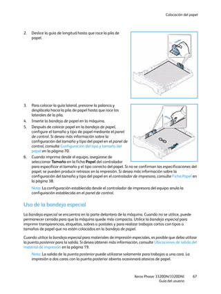 Colocación del papel
Xerox Phaser 3320DN/3320DNI
Guía del usuario
67
2. Deslice la guía de longitud hasta que roce la pila de
papel.
3. Para colocar la guía lateral, presione la palanca y
desplácela hacia la pila de papel hasta que roce los
laterales de la pila.
4. Inserte la bandeja de papel en la máquina.
5. Después de colocar papel en la bandeja de papel,
configure el tamaño y tipo de papel mediante el panel
de control. Si desea más información sobre la
configuración del tamaño y tipo del papel en el panel de
control, consulte Configuración del tipo y tamaño del
papel en la página 70.
6. Cuando imprima desde el equipo, asegúrese de
seleccionar Tamaño en la ficha Papel del controlador
para especificar el tamaño y el tipo correcto del papel. Si no se confirman las especificaciones del
papel, se pueden producir retrasos en la impresión. Si desea más información sobre la
configuración del tamaño y tipo del papel en el controlador de impresora, consulte Ficha Papel en
la página 38.
Nota: La configuración establecida desde el controlador de impresora del equipo anula la
configuración establecida en el panel de control.
Uso de la bandeja especial
La bandeja especial se encuentra en la parte delantera de la máquina. Cuando no se utilice, puede
permanecer cerrada para que la máquina quede más compacta. Utilice la bandeja especial para
imprimir transparencias, etiquetas, sobres o postales y para realizar trabajos cortos con tipos o
tamaños de papel que no estén colocados en la bandeja de papel.
Cuando utilice la bandeja especial para materiales de impresión especiales, es posible que deba utilizar
la puerta posterior para la salida. Si desea obtener más información, consulte Ubicaciones de salida del
material de impresión en la página 19.
Nota: La salida de la puerta posterior puede utilizarse solamente para trabajos a una cara. La
impresión a dos caras con la puerta posterior abierta ocasionará atascos de papel.
 
