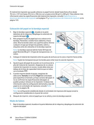 Colocación del papel
Xerox Phaser 3320DN/3320DNI
Guía del usuario
68
El material de impresión que puede utilizarse es papel Común desde hasta Extra oficio desde
76 mm x 127 mm hasta 216 mm x 356 mm con un peso entre 60 g/m² y 220 g/m². Para obtener más
información sobre las especificaciones del material de impresión, consulte Especificaciones y
directrices del material de impresión en la página 71 y Especificaciones del material de impresión en la
página 123.
Colocación del papel en la bandeja especial
1. Baje la bandeja especial , situada en la parte
delantera de la máquina y despliegue la extensión de
soporte del papel .
2. Para preparar la pila de papel que va a colocar en la
bandeja, flexiónela o airéela hacia adelante y hacia
atrás. Alise los bordes sobre una superficie plana. Elimine
cualquier arruga que tengan las postales, sobres y
etiquetas antes de colocarlas en la bandeja especial.
Nota: La bandeja especial admite hasta 50 hojas de
papel Bond de 80 g/m², 5 hojas de transparencias o 5
sobres.
3. Coloque el material de impresión entre las guías de anchura con la cara a imprimir hacia arriba.
Nota: Sujete las transparencias por los bordes para evitar tocar la cara de impresión.
4. Ajuste la guía del papel de acuerdo con la anchura de la
pila del material de impresión. Asegúrese de no colocar
material de impresión en exceso. La pila debe estar por
debajo de la línea de capacidad máxima que se indica
con el símbolo .
5. Cuando imprima desde el equipo, asegúrese de
seleccionar Tamaño en la ficha Papel del controlador
para especificar el tamaño y el tipo correcto del papel. Si
no se confirman las especificaciones del papel, se
pueden producir retrasos en la impresión. Si desea más
información sobre la configuración del tamaño y tipo del
papel en el controlador de impresora, consulte Ficha
Papel en la página 38.
Nota: La configuración establecida desde el controlador de impresora del equipo anula la
configuración establecida en el panel de control.
6. Después de imprimir, retire el papel que no se utilizó y cierre la bandeja especial.
Modo de Sobres
1. Baje la bandeja especial, situada en la parte delantera de la máquina y despliegue la extensión de
soporte del papel.
1
2
1
2
 
