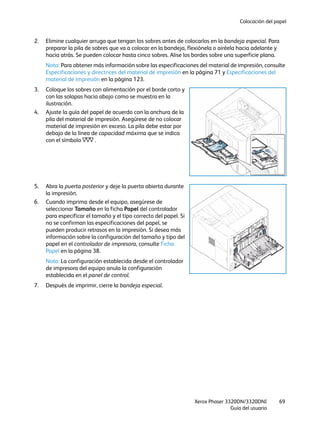 Colocación del papel
Xerox Phaser 3320DN/3320DNI
Guía del usuario
69
2. Elimine cualquier arruga que tengan los sobres antes de colocarlos en la bandeja especial. Para
preparar la pila de sobres que va a colocar en la bandeja, flexiónela o airéela hacia adelante y
hacia atrás. Se pueden colocar hasta cinco sobres. Alise los bordes sobre una superficie plana.
Nota: Para obtener más información sobre las especificaciones del material de impresión, consulte
Especificaciones y directrices del material de impresión en la página 71 y Especificaciones del
material de impresión en la página 123.
3. Coloque los sobres con alimentación por el borde corto y
con las solapas hacia abajo como se muestra en la
ilustración.
4. Ajuste la guía del papel de acuerdo con la anchura de la
pila del material de impresión. Asegúrese de no colocar
material de impresión en exceso. La pila debe estar por
debajo de la línea de capacidad máxima que se indica
con el símbolo .
5. Abra la puerta posterior y deje la puerta abierta durante
la impresión.
6. Cuando imprima desde el equipo, asegúrese de
seleccionar Tamaño en la ficha Papel del controlador
para especificar el tamaño y el tipo correcto del papel. Si
no se confirman las especificaciones del papel, se
pueden producir retrasos en la impresión. Si desea más
información sobre la configuración del tamaño y tipo del
papel en el controlador de impresora, consulte Ficha
Papel en la página 38.
Nota: La configuración establecida desde el controlador
de impresora del equipo anula la configuración
establecida en el panel de control.
7. Después de imprimir, cierre la bandeja especial.
 