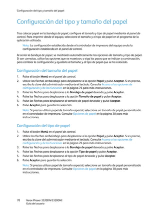 Configuración del tipo y tamaño del papel
Xerox Phaser 3320DN/3320DNI
Guía del usuario
70
Configuración del tipo y tamaño del papel
Tras colocar papel en la bandeja de papel, configure el tamaño y tipo de papel mediante el panel de
control. Para imprimir desde el equipo, seleccione el tamaño y el tipo de papel en el programa de la
aplicación utilizada.
Nota: La configuración establecida desde el controlador de impresora del equipo anula la
configuración establecida en el panel de control.
Al cerrar la bandeja de papel, se mostrarán automáticamente las opciones de tamaño y tipo de papel.
Si son correctas, utilice las opciones que se muestran, o siga los pasos que se indican a continuación,
para cambiar la configuración y ajustarla al tamaño y al tipo de papel que se ha colocado.
Configuración del tamaño del papel
1. Pulse el botón Menú en el panel de control.
2. Utilice las flechas arriba/abajo para desplazarse a la opción Papel y pulse Aceptar. Si es preciso,
escriba la clave del administrador mediante el teclado. Consulte Acceso a las opciones de
configuración y de las funciones en la página 76 para más instrucciones.
3. Pulse las flechas para desplazarse a la Bandeja de papel deseada y pulse Aceptar.
4. Pulse las flechas para desplazarse a la opción Tamaño de papel y pulse Aceptar.
5. Pulse las flechas para desplazarse al tamaño de papel deseado y pulse Aceptar.
6. Pulse Aceptar para guardar la selección.
Nota: Si precisa utilizar papel de tamaño especial, seleccione un tamaño de papel personalizado
en el controlador de impresora. Consulte Opciones de papel en la página 38 para más
instrucciones.
Configuración del tipo de papel
1. Pulse el botón Menú en el panel de control.
2. Utilice las flechas arriba/abajo para desplazarse a la opción Papel y pulse Aceptar. Si es preciso,
escriba la clave del administrador mediante el teclado. Consulte Acceso a las opciones de
configuración y de las funciones en la página 76 para más instrucciones.
3. Pulse las flechas para desplazarse a la Bandeja de papel deseada y pulse Aceptar.
4. Pulse las flechas para desplazarse a la opción Tipo de papel y pulse Aceptar.
5. Pulse las flechas para desplazarse al tipo de papel deseado y pulse Aceptar.
6. Pulse Aceptar para guardar la selección.
Nota: Si precisa utilizar papel de tamaño especial, seleccione un tamaño de papel personalizado
en el controlador de impresora. Consulte Opciones de papel en la página 38 para más
instrucciones.
 