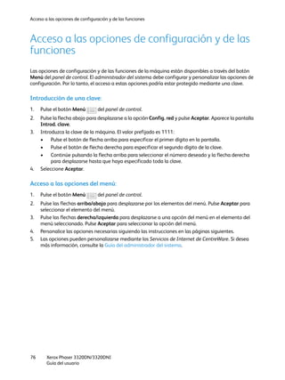Acceso a las opciones de configuración y de las funciones
Xerox Phaser 3320DN/3320DNI
Guía del usuario
76
Acceso a las opciones de configuración y de las
funciones
Las opciones de configuración y de las funciones de la máquina están disponibles a través del botón
Menú del panel de control. El administrador del sistema debe configurar y personalizar las opciones de
configuración. Por lo tanto, el acceso a estas opciones podría estar protegido mediante una clave.
Introducción de una clave:
1. Pulse el botón Menú del panel de control.
2. Pulse la flecha abajo para desplazarse a la opción Config. red y pulse Aceptar. Aparece la pantalla
Introd. clave.
3. Introduzca la clave de la máquina. El valor prefijado es 1111:
• Pulse el botón de flecha arriba para especificar el primer dígito en la pantalla.
• Pulse el botón de flecha derecha para especificar el segundo dígito de la clave.
• Continúe pulsando la flecha arriba para seleccionar el número deseado y la flecha derecha
para desplazarse hasta que haya especificado toda la clave.
4. Seleccione Aceptar.
Acceso a las opciones del menú:
1. Pulse el botón Menú del panel de control.
2. Pulse las flechas arriba/abajo para desplazarse por los elementos del menú. Pulse Aceptar para
seleccionar el elemento del menú.
3. Pulse las flechas derecha/izquierda para desplazarse a una opción del menú en el elemento del
menú seleccionado. Pulse Aceptar para seleccionar la opción del menú.
4. Personalice las opciones necesarias siguiendo las instrucciones en las páginas siguientes.
5. Las opciones pueden personalizarse mediante los Servicios de Internet de CentreWare. Si desea
más información, consulte la Guía del administrador del sistema.
 