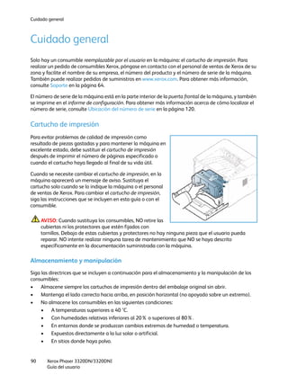 Cuidado general
Xerox Phaser 3320DN/3320DNI
Guía del usuario
90
Cuidado general
Solo hay un consumible reemplazable por el usuario en la máquina: el cartucho de impresión. Para
realizar un pedido de consumibles Xerox, póngase en contacto con el personal de ventas de Xerox de su
zona y facilite el nombre de su empresa, el número del producto y el número de serie de la máquina.
También puede realizar pedidos de suministros en www.xerox.com. Para obtener más información,
consulte Soporte en la página 64.
El número de serie de la máquina está en la parte interior de la puerta frontal de la máquina, y también
se imprime en el informe de configuración. Para obtener más información acerca de cómo localizar el
número de serie, consulte Ubicación del número de serie en la página 120.
Cartucho de impresión
Para evitar problemas de calidad de impresión como
resultado de piezas gastadas y para mantener la máquina en
excelente estado, debe sustituir el cartucho de impresión
después de imprimir el número de páginas especificado o
cuando el cartucho haya llegado al final de su vida útil.
Cuando se necesite cambiar el cartucho de impresión, en la
máquina aparecerá un mensaje de aviso. Sustituya el
cartucho solo cuando se lo indique la máquina o el personal
de ventas de Xerox. Para cambiar el cartucho de impresión,
siga las instrucciones que se incluyen en esta guía o con el
consumible.
AVISO: Cuando sustituya los consumibles, NO retire las
cubiertas ni los protectores que estén fijados con
tornillos. Debajo de estas cubiertas y protectores no hay ninguna pieza que el usuario pueda
reparar. NO intente realizar ninguna tarea de mantenimiento que NO se haya descrito
específicamente en la documentación suministrada con la máquina.
Almacenamiento y manipulación
Siga las directrices que se incluyen a continuación para el almacenamiento y la manipulación de los
consumibles:
• Almacene siempre los cartuchos de impresión dentro del embalaje original sin abrir.
• Mantenga el lado correcto hacia arriba, en posición horizontal (no apoyado sobre un extremo).
• No almacene los consumibles en las siguientes condiciones:
• A temperaturas superiores a 40 °C.
• Con humedades relativas inferiores al 20% o superiores al 80%.
• En entornos donde se produzcan cambios extremos de humedad o temperatura.
• Expuestos directamente a la luz solar o artificial.
• En sitios donde haya polvo.
 