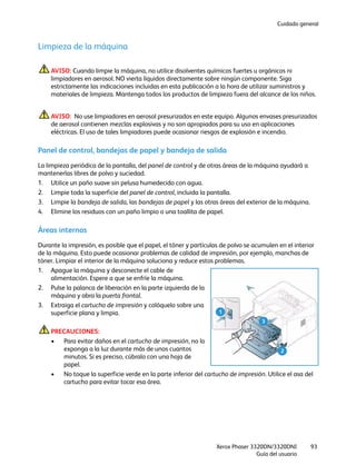 Cuidado general
Xerox Phaser 3320DN/3320DNI
Guía del usuario
93
Limpieza de la máquina
AVISO: Cuando limpie la máquina, no utilice disolventes químicos fuertes u orgánicos ni
limpiadores en aerosol. NO vierta líquidos directamente sobre ningún componente. Siga
estrictamente las indicaciones incluidas en esta publicación a la hora de utilizar suministros y
materiales de limpieza. Mantenga todos los productos de limpieza fuera del alcance de los niños.
AVISO: No use limpiadores en aerosol presurizados en este equipo. Algunos envases presurizados
de aerosol contienen mezclas explosivas y no son apropiados para su uso en aplicaciones
eléctricas. El uso de tales limpiadores puede ocasionar riesgos de explosión e incendio.
Panel de control, bandejas de papel y bandeja de salida
La limpieza periódica de la pantalla, del panel de control y de otras áreas de la máquina ayudará a
mantenerlas libres de polvo y suciedad.
1. Utilice un paño suave sin pelusa humedecido con agua.
2. Limpie toda la superficie del panel de control, incluida la pantalla.
3. Limpie la bandeja de salida, las bandejas de papel y las otras áreas del exterior de la máquina.
4. Elimine los residuos con un paño limpio o una toallita de papel.
Áreas internas
Durante la impresión, es posible que el papel, el tóner y partículas de polvo se acumulen en el interior
de la máquina. Esto puede ocasionar problemas de calidad de impresión, por ejemplo, manchas de
tóner. Limpiar el interior de la máquina soluciona y reduce estos problemas.
1. Apague la máquina y desconecte el cable de
alimentación. Espere a que se enfríe la máquina.
2. Pulse la palanca de liberación en la parte izquierda de la
máquina y abra la puerta frontal.
3. Extraiga el cartucho de impresión y colóquelo sobre una
superficie plana y limpia.
PRECAUCIONES:
• Para evitar daños en el cartucho de impresión, no lo
exponga a la luz durante más de unos cuantos
minutos. Si es preciso, cúbralo con una hoja de
papel.
• No toque la superficie verde en la parte inferior del cartucho de impresión. Utilice el asa del
cartucho para evitar tocar esa área.
1
2
3
 