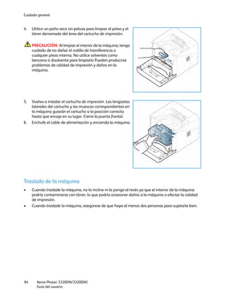Cuidado general
Xerox Phaser 3320DN/3320DNI
Guía del usuario
94
4. Utilice un paño seco sin pelusa para limpiar el polvo y el
tóner derramado del área del cartucho de impresión.
PRECAUCIÓN: Al limpiar el interior de la máquina, tenga
cuidado de no dañar el rodillo de transferencia o
cualquier pieza interna. No utilice solventes como
benceno o disolvente para limpiarlo Pueden producirse
problemas de calidad de impresión y daños en la
máquina.
5. Vuelva a instalar el cartucho de impresión. Las lengüetas
laterales del cartucho y las muescas correspondientes en
la máquina guiarán el cartucho a la posición correcta
hasta que encaje en su lugar. Cierre la puerta frontal.
6. Enchufe el cable de alimentación y encienda la máquina.
Traslado de la máquina
• Cuando traslade la máquina, no la incline ni la ponga al revés ya que el interior de la máquina
podría contaminarse con tóner, lo que podría ocasionar daños a la máquina o afectar la calidad
de impresión.
• Cuando traslade la máquina, asegúrese de que haya al menos dos personas para sujetarla bien.
 