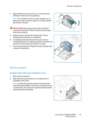 Solución de problemas
Xerox Phaser 3320DN/3320DNI
Guía del usuario
97
4. Agite lentamente el cartucho cinco o seis veces para
distribuir el tóner de forma equitativa.
Nota: Si se mancha la ropa con tóner, límpielo con un
paño seco y lave la ropa con agua fría. El agua caliente
fija el tóner a la ropa.
PRECAUCIÓN: No toque la parte inferior verde del
cartucho de impresión. Utilice el asa del cartucho para
evitar tocar esa área.
5. Sujete el nuevo cartucho de impresión por el asa e
introdúzcalo lentamente en la máquina.
6. Las lengüetas laterales del cartucho y las muescas
correspondientes en la máquina guiarán el cartucho a la
posición correcta hasta que encaje en su lugar.
7. Cierre la puerta frontal. Asegúrese de que la puerta esté
cerrada correctamente.
Atascos de papel
Consejos para evitar que el papel se curve
1. Abra la puerta posterior.
2. Deje abierta la puerta posterior. Las impresiones se
entregarán cara arriba.
Nota: La salida de la puerta posterior puede utilizarse
solamente para trabajos a una cara, y una hoja a la vez.
La impresión a dos caras con la puerta posterior abierta
ocasionará atascos de papel.
 