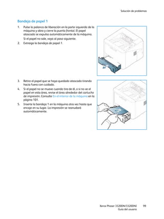 Solución de problemas
Xerox Phaser 3320DN/3320DNI
Guía del usuario
99
Bandeja de papel 1
1. Pulse la palanca de liberación en la parte izquierda de la
máquina y abra y cierre la puerta frontal. El papel
atascado se expulsa automáticamente de la máquina.
Si el papel no sale, vaya al paso siguiente.
2. Extraiga la bandeja de papel 1.
3. Retire el papel que se haya quedado atascado tirando
hacia fuera con cuidado.
4. Si el papel no se mueve cuando tira de él, o si no ve el
papel en esta área, revise el área alrededor del cartucho
de impresión. Consulte En el interior de la máquina en la
página 101.
5. Inserte la bandeja 1 en la máquina otra vez hasta que
encaje en su lugar. La impresión se reanudará
automáticamente.
 