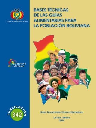 342
Serie: Documentos Técnico Normativos
La Paz - Bolivia
2014
BASES TÉCNICAS
DE LAS GUÍAS
ALIMENTARIAS PARA
LA POBLACIÓN BOLIVIANA
Ministerio
de Salud
ESTADO PLURINACIONAL DE BOLIVIA
 