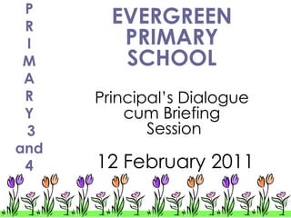 P
 R
        EVERGREEN
 I       PRIMARY
 M       SCHOOL
 A
 R    Principal’s Dialogue
 Y        cum Briefing
 3           Session
and
 4    12 February 2011
 