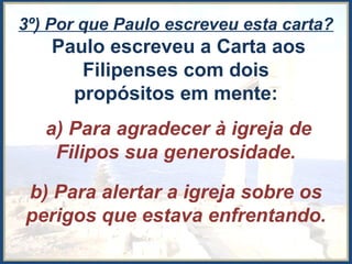 3º) Por que Paulo escreveu esta carta?
Paulo escreveu a Carta aos
Filipenses com dois
propósitos em mente:
a) Para agradecer à igreja de
Filipos sua generosidade.
b) Para alertar a igreja sobre os
perigos que estava enfrentando.
 