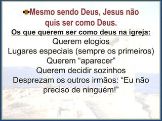 Mesmo sendo Deus, Jesus não
quis ser como Deus.
Os que querem ser como deus na igreja:
Querem elogios
Lugares especiais (sempre os primeiros)
Querem “aparecer”
Querem decidir sozinhos
Desprezam os outros irmãos: “Eu não
preciso de ninguém!”
 