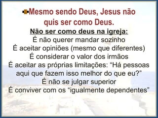 Mesmo sendo Deus, Jesus não
quis ser como Deus.
Não ser como deus na igreja:
É não querer mandar sozinho
É aceitar opiniões (mesmo que diferentes)
É considerar o valor dos irmãos
É aceitar as próprias limitações: “Há pessoas
aqui que fazem isso melhor do que eu?”
É não se julgar superior
É conviver com os “igualmente dependentes”
 