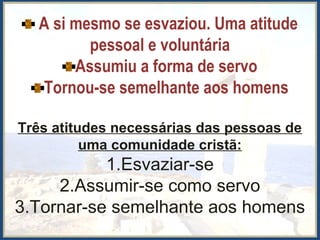 A si mesmo se esvaziou. Uma atitude
pessoal e voluntária
Assumiu a forma de servo
Tornou-se semelhante aos homens
Três atitudes necessárias das pessoas de
uma comunidade cristã:
1.Esvaziar-se
2.Assumir-se como servo
3.Tornar-se semelhante aos homens
 