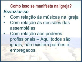 Como isso se manifesta na igreja?
Esvaziar-se
• Com relação às músicas na igreja
• Com relação às decisões das
assembléias
• Com relação aos poderes
profissionais – Aqui todos são
iguais, não existem patrões e
empregados
 