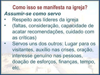 Como isso se manifesta na igreja?
Assumir-se como servo
• Respeito aos líderes da igreja
• (faltas, consideração, capacidade de
acatar recomendações, cuidado com
as críticas)
• Servos uns dos outros: Lugar para os
visitantes, auxílio nas crises, oração,
interesse genuíno nas pessoas,
doação de esforços, finanças, tempo,
etc.
 