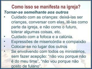 Como isso se manifesta na igreja?
Tornar-se semelhante aos outros
• Cuidado com as crianças: deixá-las ser
crianças, conversar com elas, tê-las como
parte da igreja, e não como o futuro,
tolerar algumas coisas, etc.
• Cuidado com a fofoca e a calúnia.
• Expressões de misericórdia e compaixão
• Colocar-se no lugar dos outros
• Se envolvendo com todos os ministérios,
sem fazer acepção: “não vou porque não
é do meu time”, “não vou porque não
gosto de fulano”.
 