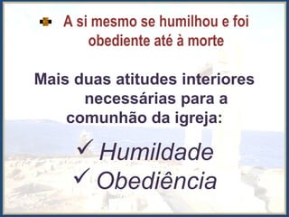 A si mesmo se humilhou e foi
obediente até à morte
Mais duas atitudes interiores
necessárias para a
comunhão da igreja:
Humildade
Obediência
 