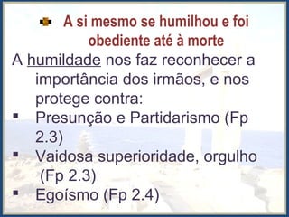 A si mesmo se humilhou e foi
obediente até à morte
A humildade nos faz reconhecer a
importância dos irmãos, e nos
protege contra:
 Presunção e Partidarismo (Fp
2.3)
 Vaidosa superioridade, orgulho
(Fp 2.3)
 Egoísmo (Fp 2.4)
 