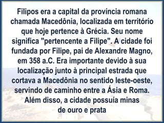 Filipos era a capital da província romana
chamada Macedônia, localizada em território
que hoje pertence à Grécia. Seu nome
significa "pertencente a Filipe". A cidade foi
fundada por Filipe, pai de Alexandre Magno,
em 358 a.C. Era importante devido à sua
localização junto à principal estrada que
cortava a Macedônia no sentido leste-oeste,
servindo de caminho entre a Ásia e Roma.
Além disso, a cidade possuía minas
de ouro e prata
 