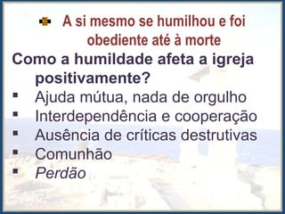 A si mesmo se humilhou e foi
obediente até à morte
Como a humildade afeta a igreja
positivamente?
 Ajuda mútua, nada de orgulho
 Interdependência e cooperação
 Ausência de críticas destrutivas
 Comunhão
 Perdão
 