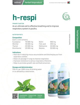 A Jordanian Animal Health Organization
h-respi
As an ultimate aid to effective breathing and to improve
respiratory system in poultry.
Composition
Each 1 Litre contains:
Eucalyptus	 40 000 mg
Menthol 		 40 000 mg
Thymol		 20 000 mg
Bromhexine	 20 000 mg
Indications
› Vital role in reducing mucus accumulation and discharging out from
respiratory cavities.
› Clears air passage in lungs to improve respiration.
› Improves resistance to various respiratory infections.
› Helps to promotes growth rate and feed conversion.
Dosage and Administration
250 mL per 1000 Litres of drinking water
or as advised by a veterinarian.
Biotin	 900 mg
Folic acid	 200 mg
Methionine	 30 000 mg
Betaine	 30 000 mg
PRIMARY FUNCTION
NUTRITION FACTS
liquidoralsolution
Classification
Bioherbal
Product Code
AVH02
Packing
1 Litre
herbalbioproduct
herbal bioproductaddvet
 