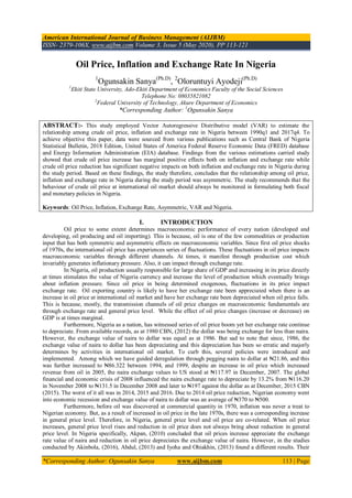 American International Journal of Business Management (AIJBM)
ISSN- 2379-106X, www.aijbm.com Volume 3, Issue 5 (May 2020), PP 113-121
*Corresponding Author: Ogunsakin Sanya www.aijbm.com 113 | Page
Oil Price, Inflation and Exchange Rate In Nigeria
1
Ogunsakin Sanya(Ph.D)
, 2
Oloruntuyi Ayodeji(Ph.D)
1
Ekiti State University, Ado-Ekiti Department of Economics Faculty of the Social Sciences
Telephone No: 08035821082
2
Federal University of Technology, Akure Department of Economics
*Corresponding Author: 1
Ogunsakin Sanya
ABSTRACT:- This study employed Vector Autoregressive Distributive model (VAR) to estimate the
relationship among crude oil price, inflation and exchange rate in Nigeria between 1990q1 and 2017q4. To
achieve objective this paper, data were sourced from various publications such as Central Bank of Nigeria
Statistical Bulletin, 2018 Edition, United States of America Federal Reserve Economic Data (FRED) database
and Energy Information Administration (EIA) database. Findings from the various estimations carried study
showed that crude oil price increase has marginal positive effects both on inflation and exchange rate while
crude oil price reduction has significant negative impacts on both inflation and exchange rate in Nigeria during
the study period. Based on these findings, the study therefore, concludes that the relationship among oil price,
inflation and exchange rate in Nigeria during the study period was asymmetric. The study recommends that the
behaviour of crude oil price at international oil market should always be monitored in formulating both fiscal
and monetary policies in Nigeria.
Keywords: Oil Price, Inflation, Exchange Rate, Asymmetric, VAR and Nigeria.
I. INTRODUCTION
Oil price to some extent determines macroeconomic performance of every nation (developed and
developing, oil producing and oil importing). This is because, oil is one of the few commodities or production
input that has both symmetric and asymmetric effects on macroeconomic variables. Since first oil price shocks
of 1970s, the international oil price has experiences series of fluctuations. These fluctuations in oil price impacts
macroeconomic variables through different channels. At times, it manifest through production cost which
invariably generates inflationary pressure. Also, it can impact through exchange rate.
In Nigeria, oil production usually responsible for large share of GDP and increasing in its price directly
at times stimulates the value of Nigeria currency and increase the level of production which eventually brings
about inflation pressure. Since oil price in being determined exogenous, fluctuations in its price impact
exchange rate. Oil exporting country is likely to have her exchange rate been appreciated when there is an
increase in oil price at international oil market and have her exchange rate been depreciated when oil price falls.
This is because, mostly, the transmission channels of oil price changes on macroeconomic fundamentals are
through exchange rate and general price level. While the effect of oil price changes (increase or decrease) on
GDP is at times marginal.
Furthermore, Nigeria as a nation, has witnessed series of oil price boom yet her exchange rate continue
to depreciate. From available records, as at 1980 CBN, (2012) the dollar was being exchange for less than naira.
However, the exchange value of naira to dollar was equal as at 1986. But sad to note that since, 1986, the
exchange value of naira to dollar has been depreciating and this depreciation has been so erratic and majorly
determines by activities in international oil market. To curb this, several policies were introduced and
implemented. Among which we have guided deregulation through pegging naira to dollar at ₦21.86, and this
was further increased to ₦86.322 between 1994, and 1999, despite an increase in oil price which increased
revenue from oil in 2005, the naira exchange values to US stood at ₦117.97 in December, 2007. The global
financial and economic crisis of 2008 influenced the naira exchange rate to depreciate by 13.2% from ₦116.20
in November 2008 to ₦131.5 in December 2008 and later to ₦197 against the dollar as at December, 2015 CBN
(2015). The worst of it all was in 2014, 2015 and 2016. Due to 2014 oil price reduction, Nigerian economy went
into economic recession and exchange value of naira to dollar was an average of ₦370 to ₦500.
Furthermore, before oil was discovered at commercial quantity in 1970, inflation was never a treat to
Nigerian economy. But, as a result of increased in oil price in the late 1970s, there was a corresponding increase
in general price level. Therefore, in Nigeria, general price level and oil price are co-related. When oil price
increases, general price level rises and reduction in oil price does not always bring about reduction in general
price level. In Nigeria specifically, Akpan, (2010) concluded that oil prices increase appreciate the exchange
rate value of naira and reduction in oil price depreciates the exchange value of naira. However, in the studies
conducted by Akinbola, (2016), Abdul, (2013) and Iyoha and Ohiakhin, (2013) found a different results. Their
 