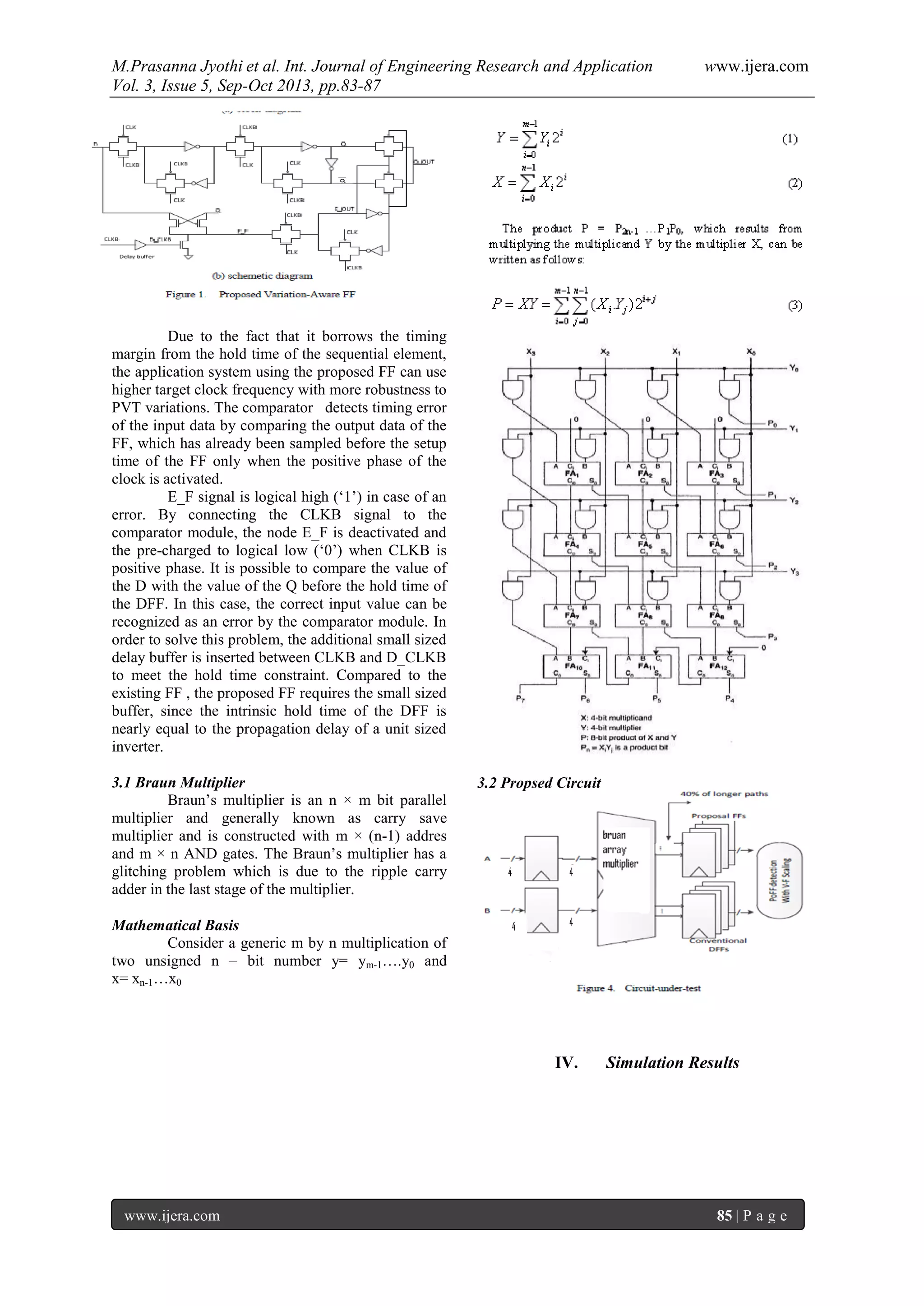 M.Prasanna Jyothi et al. Int. Journal of Engineering Research and Application www.ijera.com
Vol. 3, Issue 5, Sep-Oct 2013, pp.83-87
www.ijera.com 85 | P a g e
Due to the fact that it borrows the timing
margin from the hold time of the sequential element,
the application system using the proposed FF can use
higher target clock frequency with more robustness to
PVT variations. The comparator detects timing error
of the input data by comparing the output data of the
FF, which has already been sampled before the setup
time of the FF only when the positive phase of the
clock is activated.
E_F signal is logical high (‘1’) in case of an
error. By connecting the CLKB signal to the
comparator module, the node E_F is deactivated and
the pre-charged to logical low (‘0’) when CLKB is
positive phase. It is possible to compare the value of
the D with the value of the Q before the hold time of
the DFF. In this case, the correct input value can be
recognized as an error by the comparator module. In
order to solve this problem, the additional small sized
delay buffer is inserted between CLKB and D_CLKB
to meet the hold time constraint. Compared to the
existing FF , the proposed FF requires the small sized
buffer, since the intrinsic hold time of the DFF is
nearly equal to the propagation delay of a unit sized
inverter.
3.1 Braun Multiplier
Braun’s multiplier is an n × m bit parallel
multiplier and generally known as carry save
multiplier and is constructed with m × (n-1) addres
and m × n AND gates. The Braun’s multiplier has a
glitching problem which is due to the ripple carry
adder in the last stage of the multiplier.
Mathematical Basis
Consider a generic m by n multiplication of
two unsigned n – bit number y= ym-1….y0 and
x= xn-1…x0
3.2 Propsed Circuit
IV. Simulation Results
 