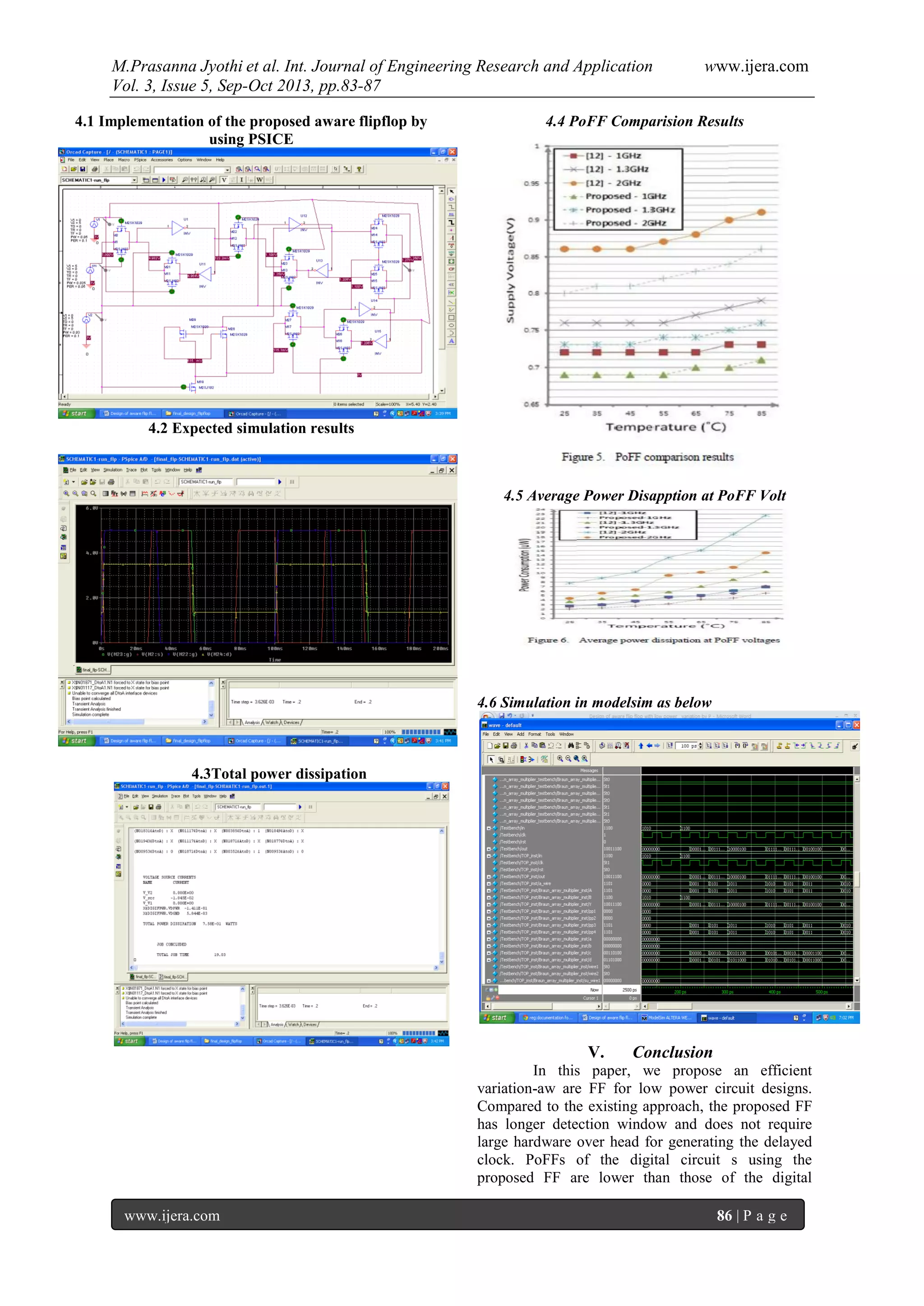 M.Prasanna Jyothi et al. Int. Journal of Engineering Research and Application www.ijera.com
Vol. 3, Issue 5, Sep-Oct 2013, pp.83-87
www.ijera.com 86 | P a g e
4.1 Implementation of the proposed aware flipflop by
using PSICE
4.2 Expected simulation results
4.3Total power dissipation
4.4 PoFF Comparision Results
4.5 Average Power Disapption at PoFF Volt
4.6 Simulation in modelsim as below
V. Conclusion
In this paper, we propose an efficient
variation-aw are FF for low power circuit designs.
Compared to the existing approach, the proposed FF
has longer detection window and does not require
large hardware over head for generating the delayed
clock. PoFFs of the digital circuit s using the
proposed FF are lower than those of the digital
 