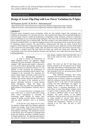 M.Prasanna Jyothi et al. Int. Journal of Engineering Research and Application www.ijera.com
Vol. 3, Issue 5, Sep-Oct 2013, pp.83-87
www.ijera.com 83 | P a g e
Design of Aware Flip-Flop with Low Power Variations by P-Spice
M.Prasanna Jyothi1
& Dr.M.V. Subramanyam2
1
(Dept Of Electronics And Communication Engineering, Santhiram Engineering Colege, Nandyal)
2
(Dept Of Electronics And Communication Engineering, Santhiram Engineering Colege, Nandyal)
ABSTRACT
Excessive power dissipation causes overheating, which can lead multiple impacts like, packaging cost,
reliability & functionality of IC and other soft errors. This naturally limits battery life of hand held equipments
and need urgent solution to enable the proliferation of technology at large. Parameter variations in nanometer
process technology are one of the major design challenges. They cause to be increased delay on the critical path
and to change the logic level of internal nodes. The basic concept to solve these problems at the circuit level,
design-for-variability (DFV), is to add error handling circuits at the conventional circuits so that they are robust
to nanometer related variations. The state-of-the-art variation-aware flip flops are mainly evolved from
aggressive DVFS (dynamic voltage and frequency scaling) -based low power application systems which handle
errors caused from the scaled supply voltage. They only detect the timing errors and cannot correct the errors.
We propose a variation–aware flip flop which can detect and correct the timing error efficiently. The
experimental results show that the proposed variation aware flip flop is more robust and lower power than the
existing approaches.
I. Introduction
In order to increase the performance of
digital integrated circuits, very aggressive scaling
technology has been developed. According to ITRS
roadmap , MPU physical gate length is expected to
be 22nm in 2012. Due to the parameter variations and
increased sensitivity to radioactive particles, it is very
difficult to keep increasing the performance of
nanometer process technology ruled by Moore’s law.
Compared to the micrometer ICs, nanometer ICs
require smaller charge to maintain a logic level at the
internal nodes. Thus, they are more susceptible to
variations and external radioactive particles even at
sea level. The sources of the variations are PVT
(process (threshold, distortion of layout patterns
during lithography), voltage (IR drop), and
temperature). They also suffer from unreliability and
aging problems (time-dependent variations) such as
NBTI.
It’s no secret that power is emerging as the
most critical issue in system-on-chip (SoC) design
today. Power management is becoming an
increasingly urgent problem for almost every
category of design, as power density—measured in
watts per square millimeter—rises at an alarming
rate.
In the last few years, design for low power
has started to change again how designers approach
complex SoC designs. Each of these revolutions has
been a response to the challenges posed by evolving
semiconductor technology. The exponential increase
in chip density drove the adoption of language-based
design and synthesis, providing a dramatic increase
in designer productivity. This approach held Moore’s
law at bay for a decade or so, but in the era of million
gate designs, engineers discovered that there was a
limit to how much new RTL could be written for a
new chip
project. The result was that IP and design reuse
became accepted as the only practical way to design
large chips with relatively small design teams. Today
every SoC design employs substantial IP in order to
take advantage of the ever increasing density offered
by sub-micron technology.
Deep submicron technology, from 130nm
on, poses a new set of design problems. We can now
implement tens of millions of gates on a reasonably
small die, leading to a power density and total power
dissipation that is at the limits of what packaging,
cooling, and other infrastructure can support. As
technology has shrunk to 90nm and below, the
leakage current is increasing dramatically, to the
point where, in some 65nm designs, leakage current
is nearly as large as dynamic current. These changes
are having a significant effect on how chips are
designed. The power density of the highest
performance chips has grown to the point where it is
no longer possible to increase clock speed as
technology shrinks. The voltage variation, threshold
variation and performance variation of ICs are
expected to be 10%, 40%, and 60% in 2012,
respectively.
RESEARCH ARTICLE OPEN ACCESS
 
