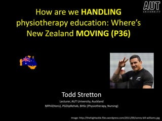 How are we HANDLING
physiotherapy education: Where’s
  New Zealand MOVING (P36)




                   Todd Stretton
                 Lecturer, AUT University, Auckland
       MPhil(Hons), PGDipRehab, BHSc (Physiotherapy, Nursing)


                          Image: http://thehightackle.files.wordpress.com/2011/09/sonny-bill-williams.jpg
 