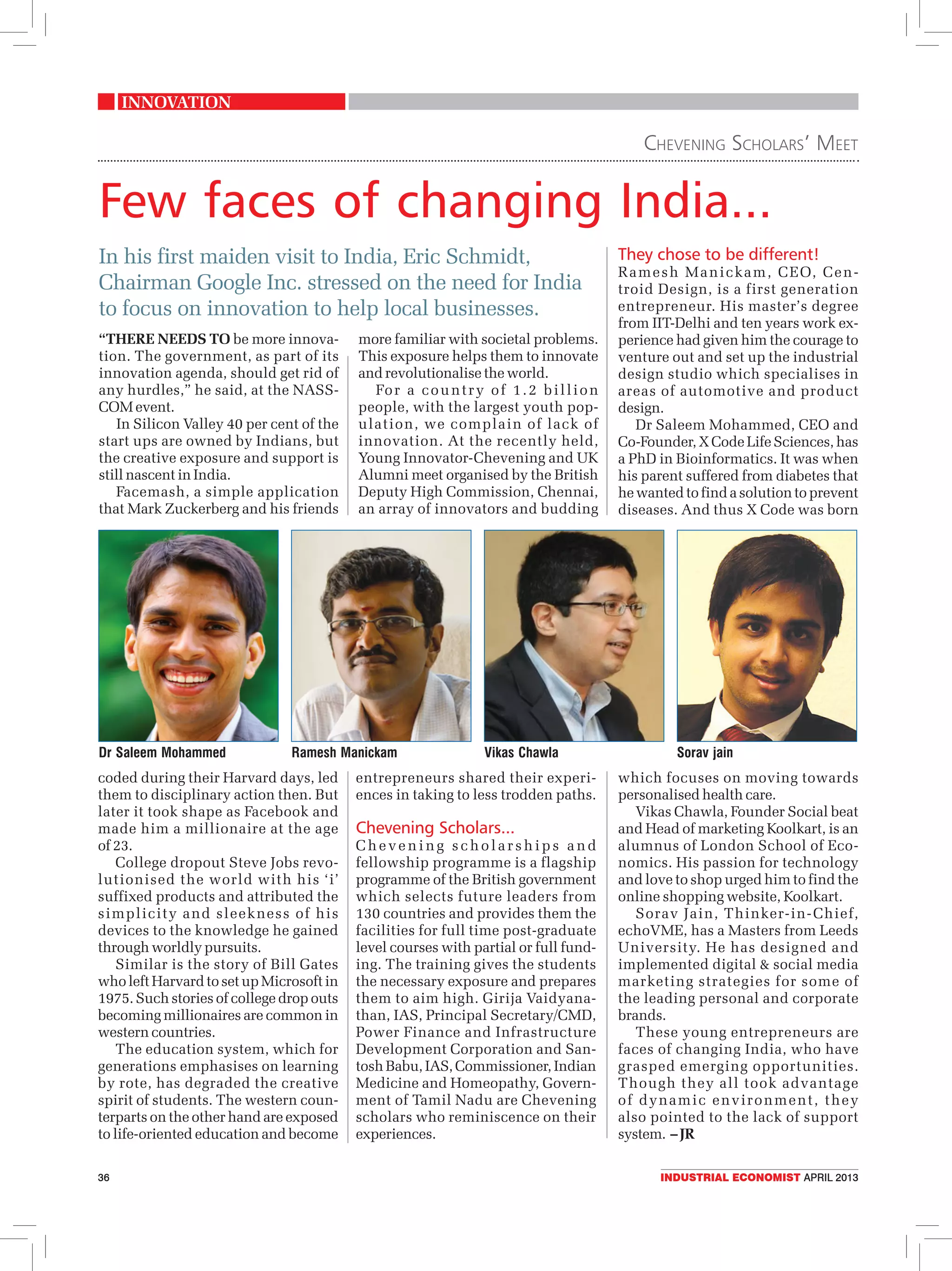 innovation
Chevening Scholars’ Meet
Few faces of changing India...
In his first maiden visit to India, Eric Schmidt, They chose to be different!
R a m e s h M a n i c ka m , C E O, C e n -
Chairman Google Inc. stressed on the need for India troid Design, is a first generation
to focus on innovation to help local businesses. entrepreneur. His master’s degree
from IIT-Delhi and ten years work ex-
“There needs to be more innova- more familiar with societal problems. perience had given him the courage to
tion. The government, as part of its This exposure helps them to innovate venture out and set up the industrial
innovation agenda, should get rid of and revolutionalise the world. design studio which specialises in
any hurdles,” he said, at the NASS- Fo r a c o u n t r y o f 1 . 2 b i l l i o n areas of automotive and product
COM event. people, with the largest youth pop- design.
In Silicon Valley 40 per cent of the ulation, we complain of lack of Dr Saleem Mohammed, CEO and
start ups are owned by Indians, but innovation. At the recently held, Co-Founder, X Code Life Sciences, has
the creative exposure and support is Young Innovator-Chevening and UK a PhD in Bioinformatics. It was when
still nascent in India. Alumni meet organised by the British his parent suffered from diabetes that
Facemash, a simple application Deputy High Commission, Chennai, he wanted to find a solution to prevent
that Mark Zuckerberg and his friends an array of innovators and budding diseases. And thus X Code was born
Dr Saleem Mohammed Ramesh Manickam Vikas Chawla Sorav jain
coded during their Harvard days, led entrepreneurs shared their experi- which focuses on moving towards
them to disciplinary action then. But ences in taking to less trodden paths. personalised health care.
later it took shape as Facebook and Vikas Chawla, Founder Social beat
made him a millionaire at the age Chevening Scholars... and Head of marketing Koolkart, is an
of 23. Chevening scholarships and alumnus of London School of Eco-
College dropout Steve Jobs revo- fellowship programme is a flagship nomics. His passion for technology
lutionised the world with his ‘i’ programme of the British government and love to shop urged him to find the
suffixed products and attributed the which selects future leaders from online shopping website, Koolkart.
simplicity and sleekness of his 130 countries and provides them the Sorav Jain, Thinker-in- Chief,
devices to the knowledge he gained facilities for full time post-graduate echoVME, has a Masters from Leeds
through worldly pursuits. level courses with partial or full fund- University. He has designed and
Similar is the story of Bill Gates ing. The training gives the students implemented digital & social media
who left Harvard to set up Microsoft in the necessary exposure and prepares marketing strategies for some of
1975. Such stories of college drop outs them to aim high. Girija Vaidyana- the leading personal and corporate
becoming millionaires are common in than, IAS, Principal Secretary/CMD, brands.
western countries. Power Finance and Infrastructure These young entrepreneurs are
The education system, which for Development Corporation and San- faces of changing India, who have
generations emphasises on learning tosh Babu, IAS, Commissioner, Indian grasped emerging opportunities.
by rote, has degraded the creative Medicine and Homeopathy, Govern- Though they all took advantage
spirit of students. The western coun- ment of Tamil Nadu are Chevening of dynamic environment, they
terparts on the other hand are exposed scholars who reminiscence on their also pointed to the lack of support
to life-oriented education and become experiences. system. – JR
36 industrial economist april 2013