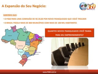 A Expansão do Seu Negócio:

SABENDO QUE:
• O P360 PARA UMA COMISSÃO DE R$ 20,00 POR NOVO FRANQUEADO QUE VOCÊ TROUXER
• O BRASIL POSSUI MAIS DE 800 MUNICÍPIOS COM MAIS DE 100 MIL HABITANTES


                                           QUANTOS NOVOS FRANQUEADOS VOCÊ TRARIA
                                                    PARA SEU EMPREENDIMENTO?




                                      www.P360.com.br
 