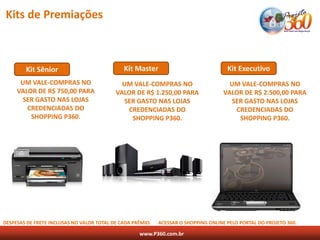 Kits de Premiações



        Kit Sênior                            Kit Master                              Kit Executivo
      UM VALE-COMPRAS NO                     UM VALE-COMPRAS NO                       UM VALE-COMPRAS NO
     VALOR DE R$ 750,00 PARA               VALOR DE R$ 1.250,00 PARA                VALOR DE R$ 2.500,00 PARA
       SER GASTO NAS LOJAS                    SER GASTO NAS LOJAS                      SER GASTO NAS LOJAS
        CREDENCIADAS DO                        CREDENCIADAS DO                          CREDENCIADAS DO
         SHOPPING P360.                         SHOPPING P360.                           SHOPPING P360.




DESPESAS DE FRETE INCLUSAS NO VALOR TOTAL DE CADA PRÊMIO.   ACESSAR O SHOPPING ONLINE PELO PORTAL DO PROJETO 360.

                                                    www.P360.com.br
 