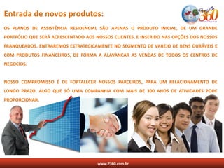 Entrada de novos produtos:
OS PLANOS DE ASSISTÊNCIA RESIDENCIAL SÃO APENAS O PRODUTO INICIAL, DE UM GRANDE
PORTFÓLIO QUE SERÁ ACRESCENTADO AOS NOSSOS CLIENTES, E INSERIDO NAS OPÇÕES DOS NOSSOS
FRANQUEADOS. ENTRAREMOS ESTRATEGICAMENTE NO SEGMENTO DE VAREJO DE BENS DURÁVEIS E
COM PRODUTOS FINANCEIROS, DE FORMA A ALAVANCAR AS VENDAS DE TODOS OS CENTROS DE
NEGÓCIOS.


NOSSO COMPROMISSO É DE FORTALECER NOSSOS PARCEIROS, PARA UM RELACIONAMENTO DE
LONGO PRAZO. ALGO QUE SÓ UMA COMPANHIA COM MAIS DE 300 ANOS DE ATIVIDADES PODE
PROPORCIONAR.




                                     www.P360.com.br
 