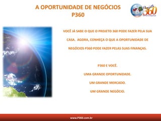 A OPORTUNIDADE DE NEGÓCIOS
           P360

        VOCÊ JÁ SABE O QUE O PROJETO 360 PODE FAZER PELA SUA

          CASA. AGORA, CONHEÇA O QUE A OPORTUNIDADE DE

           NEGÓCIOS P360 PODE FAZER PELAS SUAS FINANÇAS.



                              P360 E VOCÊ.

                     UMA GRANDE OPORTUNIDADE.

                        UM GRANDE MERCADO.

                         UM GRANDE NEGÓCIO.




            www.P360.com.br
 
