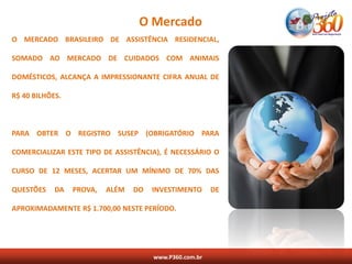 O Mercado
O MERCADO BRASILEIRO DE ASSISTÊNCIA RESIDENCIAL,

SOMADO AO MERCADO DE CUIDADOS COM ANIMAIS

DOMÉSTICOS, ALCANÇA A IMPRESSIONANTE CIFRA ANUAL DE

R$ 40 BILHÕES.



PARA OBTER O REGISTRO SUSEP (OBRIGATÓRIO PARA

COMERCIALIZAR ESTE TIPO DE ASSISTÊNCIA), É NECESSÁRIO O

CURSO DE 12 MESES, ACERTAR UM MÍNIMO DE 70% DAS

QUESTÕES    DA   PROVA,   ALÉM   DO   INVESTIMENTO      DE

APROXIMADAMENTE R$ 1.700,00 NESTE PERÍODO.




                                      www.P360.com.br
 