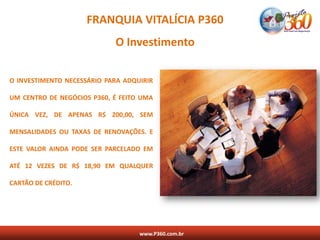FRANQUIA VITALÍCIA P360
                            O Investimento

O INVESTIMENTO NECESSÁRIO PARA ADQUIRIR

UM CENTRO DE NEGÓCIOS P360, É FEITO UMA

ÚNICA VEZ, DE APENAS R$ 200,00, SEM

MENSALIDADES OU TAXAS DE RENOVAÇÕES. E

ESTE VALOR AINDA PODE SER PARCELADO EM

ATÉ 12 VEZES DE R$ 18,90 EM QUALQUER

CARTÃO DE CRÉDITO.




                                   www.P360.com.br
 