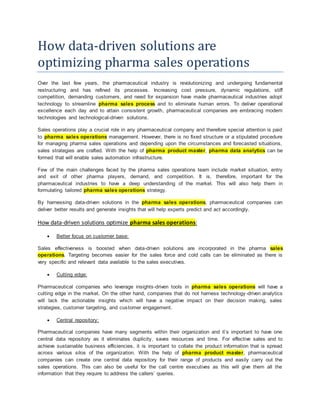 How data-driven solutions are
optimizing pharma sales operations
Over the last few years, the pharmaceutical industry is revolutionizing and undergoing fundamental
restructuring and has refined its processes. Increasing cost pressure, dynamic regulations, stiff
competition, demanding customers, and need for expansion have made pharmaceutical industries adopt
technology to streamline pharma sales process and to eliminate human errors. To deliver operational
excellence each day and to attain consistent growth, pharmaceutical companies are embracing modern
technologies and technological-driven solutions.
Sales operations play a crucial role in any pharmaceutical company and therefore special attention is paid
to pharma sales operations management. However, there is no fixed structure or a stipulated procedure
for managing pharma sales operations and depending upon the circumstances and forecasted situations,
sales strategies are crafted. With the help of pharma product master, pharma data analytics can be
formed that will enable sales automation infrastructure.
Few of the main challenges faced by the pharma sales operations team include market situation, entry
and exit of other pharma players, demand, and competition. It is, therefore, important for the
pharmaceutical industries to have a deep understanding of the market. This will also help them in
formulating tailored pharma sales operations strategy.
By harnessing data-driven solutions in the pharma sales operations, pharmaceutical companies can
deliver better results and generate insights that will help experts predict and act accordingly.
How data-driven solutions optimize pharma sales operations:
 Better focus on customer base:
Sales effectiveness is boosted when data-driven solutions are incorporated in the pharma sales
operations. Targeting becomes easier for the sales force and cold calls can be eliminated as there is
very specific and relevant data available to the sales executives.
 Cutting edge:
Pharmaceutical companies who leverage insights-driven tools in pharma sales operations will have a
cutting edge in the market. On the other hand, companies that do not harness technology-driven analytics
will lack the actionable insights which will have a negative impact on their decision making, sales
strategies, customer targeting, and customer engagement.
 Central repository:
Pharmaceutical companies have many segments within their organization and it’s important to have one
central data repository as it eliminates duplicity, saves resources and time. For effective sales and to
achieve sustainable business efficiencies, it is important to collate the product information that is spread
across various silos of the organization. With the help of pharma product master, pharmaceutical
companies can create one central data repository for their range of products and easily carry out the
sales operations. This can also be useful for the call centre executives as this will give them all the
information that they require to address the callers’ queries.
 