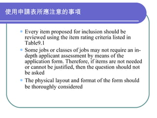 使用申請表所應注意的事項 Every item proposed for inclusion should be reviewed using the item rating criteria listed in Table9.1 Some jobs or classes of jobs may not require an in-depth applicant assessment by means of the application form. Therefore, if items are not needed or cannot be justified, then the question should not be asked The physical layout and format of the form should be thoroughly considered 