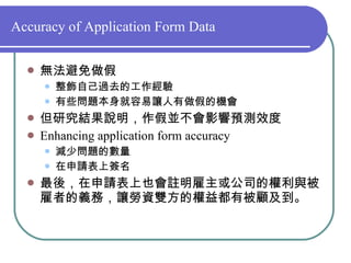 Accuracy of Application Form Data 無法避免做假 整飾自己過去的工作經驗 有些問題本身就容易讓人有做假的機會 但研究結果說明，作假並不會影響預測效度 Enhancing application form accuracy 減少問題的數量 在申請表上簽名 最後，在申請表上也會註明雇主或公司的權利與被雇者的義務，讓勞資雙方的權益都有被顧及到。 