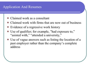 Application And Resumes Claimed work as a consultant Claimed work with firms that are now out of business Evidence of a regressive work history Use of qualifier; for example, ”had exposure to,” “asisted with,” “attended a university,” Use of vague answers such as listing the location of a past employer rather than the company’s complete address 