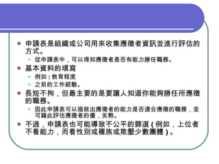 申請表 是組織或公司用來收集應徵者資訊並進行評估的方式。 從 申請表 中， 可以 得知應徵者是否有能力勝 任 職務。 基本資料 的填寫 例如 : 教育程度 之前的工作經驗。 長短不拘， 但最主要的是要讓人知道你能夠勝任所應徵的職務。 因此 申請表 可以描敘出應徵者的能力是否適合應徵的職務，並可藉此評估應徵者的優，劣勢。 不過， 申請表 也可能導致不公平的篩選 ( 例如， 上位者不看能力，而看性別或種族或欺壓 少數 團體 ) 。 