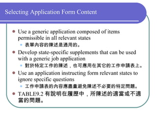 Selecting Application Form Content Use a generic application composed of items permissible in all relevant states 表單內容的陳述是通用的。 Develop state-specific supplements that can be used with a generic job application 對於特定工作的陳述，也可應用在其它的工作申請表上。 Use an application instructing form relevant states to ignore specific questions  工作申請表的內容應盡量避免陳述不必要的特定問題。 TABLE9.2 有說明在履歷中，所陳述的適當或不適當的問題。 