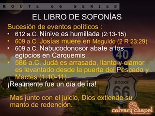 Sucesión de eventos políticos :
• 612 a.C. Nínive es humillada (2:13-15)
• 609 a.C. Josías muere en Meguido (2 R 23:29)
• 609 a.C. Nabucodonosor abate a los
egipcios en Carquemis
• 586 a.C. Judá es arrasada, llanto y clamor
es levantado desde la puerta del Pescado y
Mactes (1:10-11)
¡Realmente fue un día de ira!
Mas junto con el juicio, Dios extiende su
manto de redención.
EL LIBRO DE SOFONÍAS
 