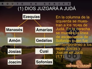 En la columna de la
izquierda se mues-
tran a los reyes de
Judá. En la derecha
se muestra la línea
de ascendencia de
Sofonías quien fue
contemporáneo a los
reyes Josías y
Joacim en Judá
(1:1).
(1) DIOS JUZGARÁ A JUDÁ
Ezequías
Manasés
Amón
Josías
Joacim
Amarías
Gedalías
Cusi
Sofonías
 